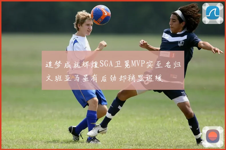 追梦成就辉煌SGA卫冕MVP实至名归文班亚马虽有后劲却稍显迟缓