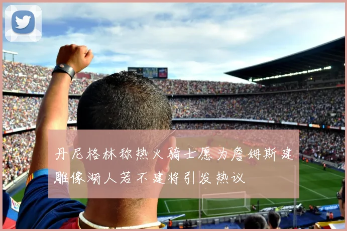 丹尼格林称热火骑士愿为詹姆斯建雕像湖人若不建将引发热议