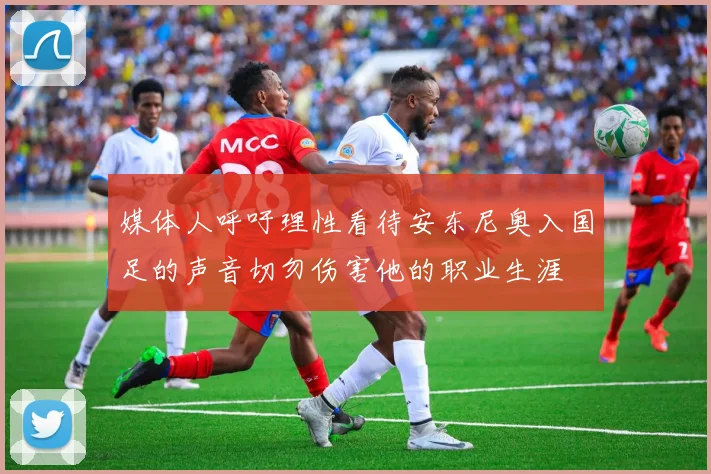 媒体人呼吁理性看待安东尼奥入国足的声音切勿伤害他的职业生涯
