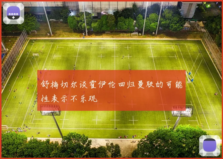 舒梅切尔谈霍伊伦回归曼联的可能性表示不乐观