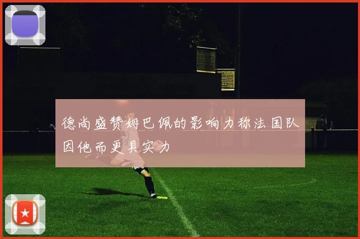德尚盛赞姆巴佩的影响力称法国队因他而更具实力