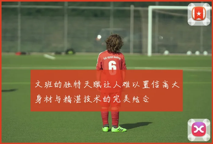 文班的独特天赋让人难以置信高大身材与精湛技术的完美结合