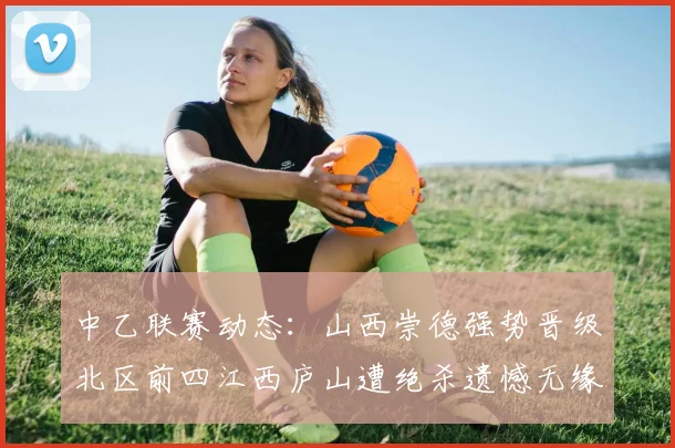 中乙联赛动态：山西崇德强势晋级北区前四江西庐山遭绝杀遗憾无缘南区前四