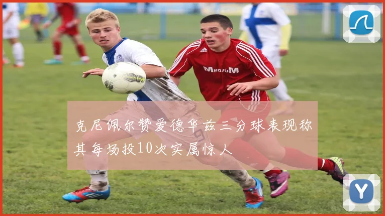 克尼佩尔赞爱德华兹三分球表现称其每场投10次实属惊人