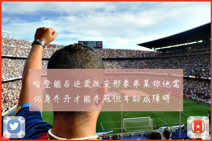 哈登能否逆袭改变形象弗莱称他需化身乔丹才能夺冠但年龄成障碍