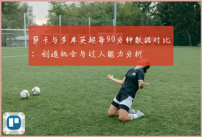萨卡与多库英超每90分钟数据对比：创造机会与过人能力分析