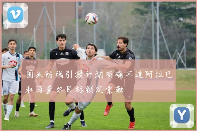 国米防线引援计划明确不追阿拉巴和马奎尔目标锁定索勒
