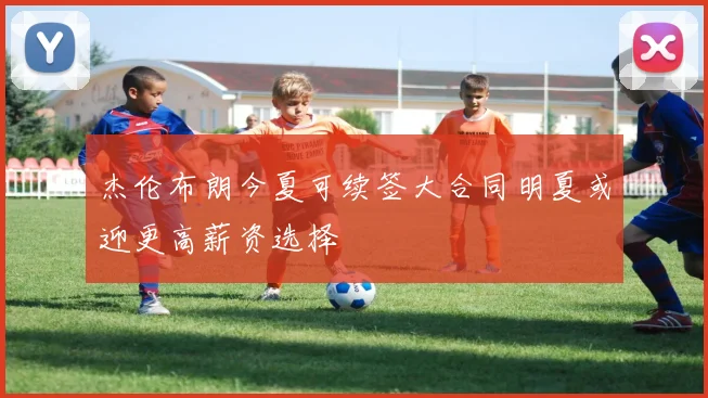 杰伦布朗今夏可续签大合同明夏或迎更高薪资选择