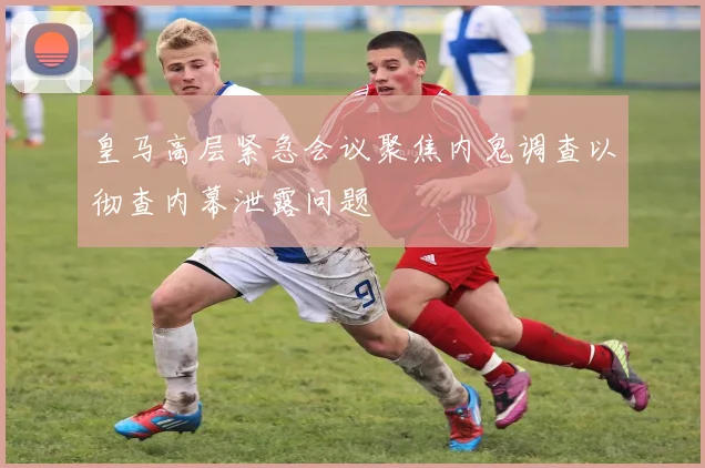 皇马高层紧急会议聚焦内鬼调查以彻查内幕泄露问题
