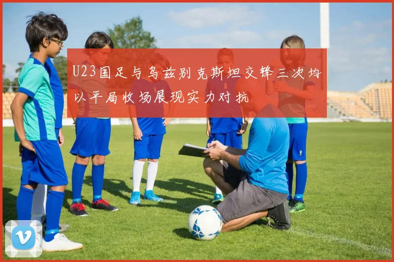 U23国足与乌兹别克斯坦交锋三次均以平局收场展现实力对抗